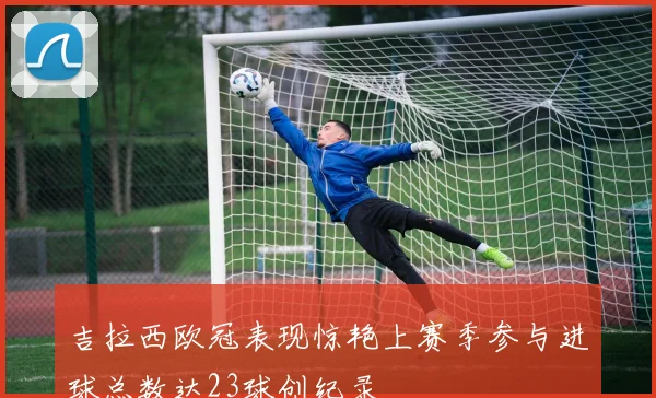 吉拉西欧冠表现惊艳上赛季参与进球总数达23球创纪录