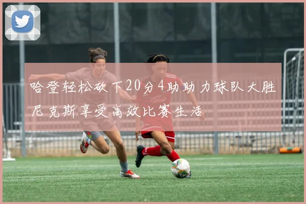 哈登轻松砍下20分4助助力球队大胜尼克斯享受高效比赛生活