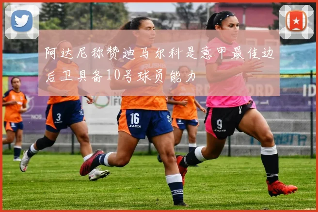 阿达尼称赞迪马尔科是意甲最佳边后卫具备10号球员能力