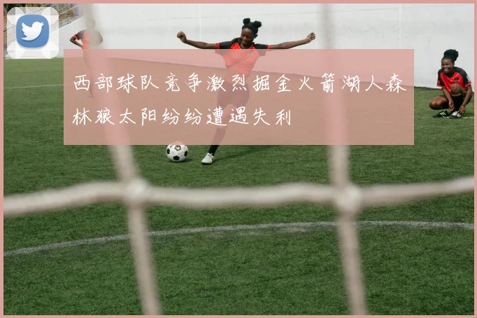 西部球队竞争激烈掘金火箭湖人森林狼太阳纷纷遭遇失利