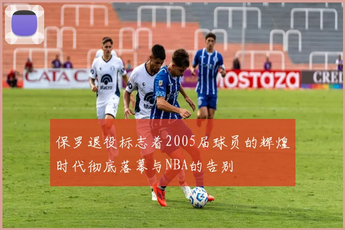 保罗退役标志着2005届球员的辉煌时代彻底落幕与NBA的告别