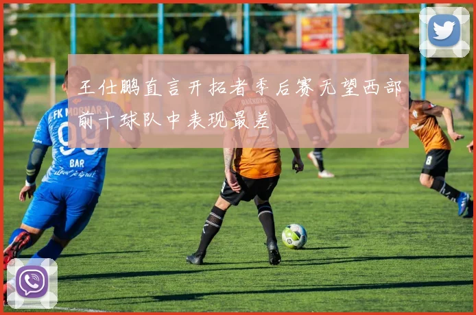 王仕鹏直言开拓者季后赛无望西部前十球队中表现最差