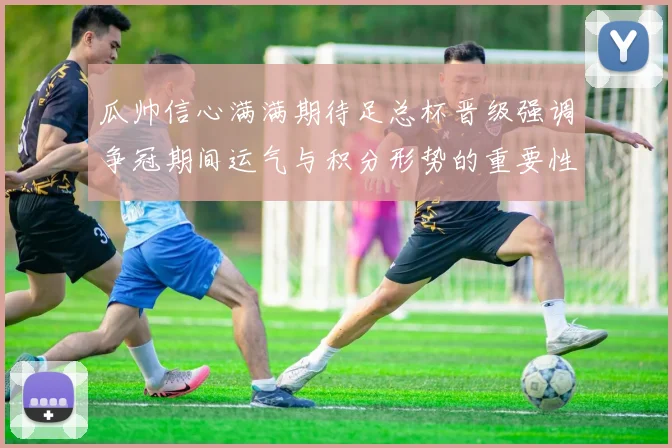 瓜帅信心满满期待足总杯晋级强调争冠期间运气与积分形势的重要性