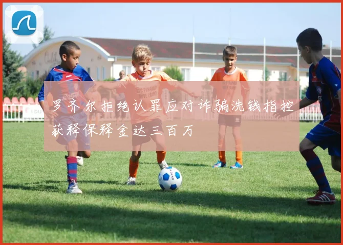 罗齐尔拒绝认罪应对诈骗洗钱指控获释保释金达三百万