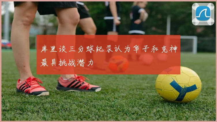 库里谈三分球纪录认为华子和克神最具挑战潜力