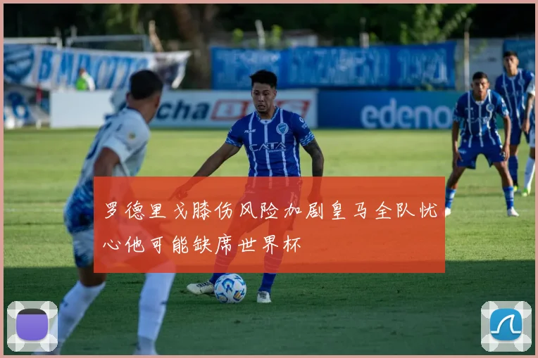 罗德里戈膝伤风险加剧皇马全队忧心他可能缺席世界杯