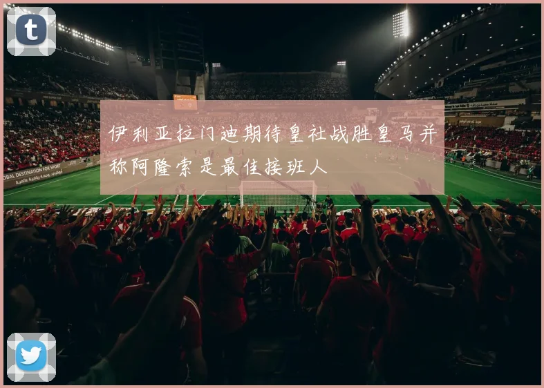 伊利亚拉门迪期待皇社战胜皇马并称阿隆索是最佳接班人