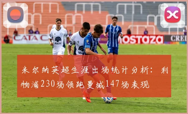 米尔纳英超生涯出场统计分析：利物浦230场领跑曼城147场表现
