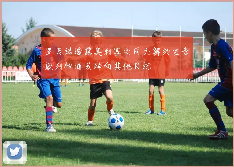 罗马诺透露奥利塞合同无解约金条款利物浦或转向其他目标