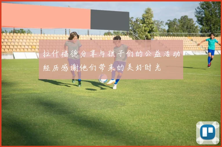 拉什福德分享与孩子们的公益活动经历感谢他们带来的美好时光