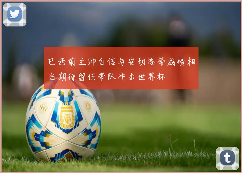 巴西前主帅自信与安切洛蒂成绩相当期待留任带队冲击世界杯