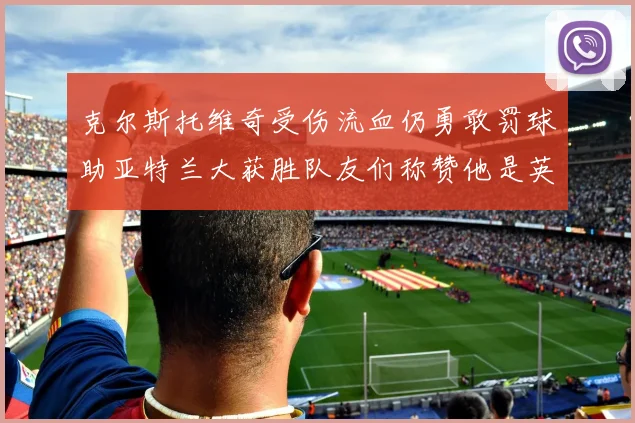 克尔斯托维奇受伤流血仍勇敢罚球助亚特兰大获胜队友们称赞他是英雄