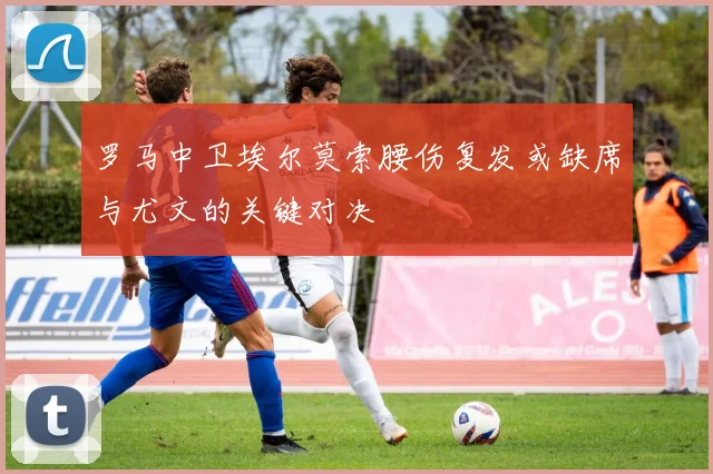罗马中卫埃尔莫索腰伤复发或缺席与尤文的关键对决