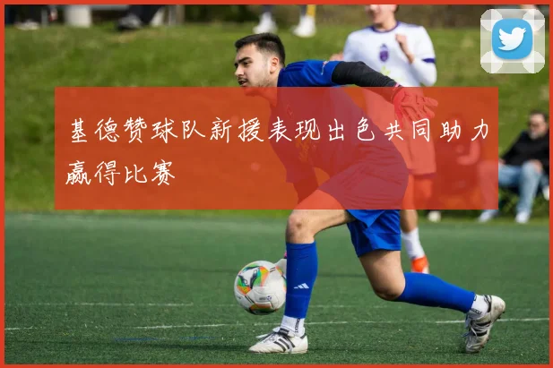 基德赞球队新援表现出色共同助力赢得比赛