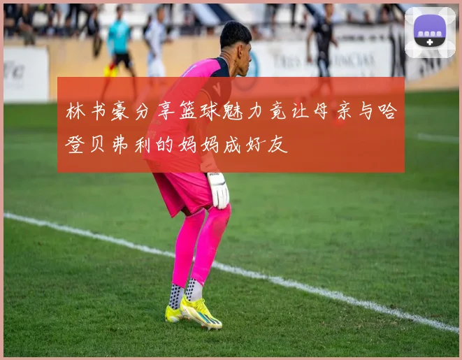 林书豪分享篮球魅力竟让母亲与哈登贝弗利的妈妈成好友