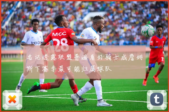 名记透露联盟普遍看好骑士成詹姆斯下赛季最可能归属球队