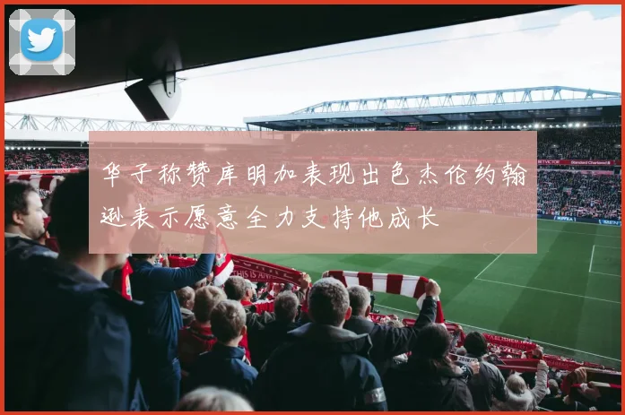 华子称赞库明加表现出色杰伦约翰逊表示愿意全力支持他成长