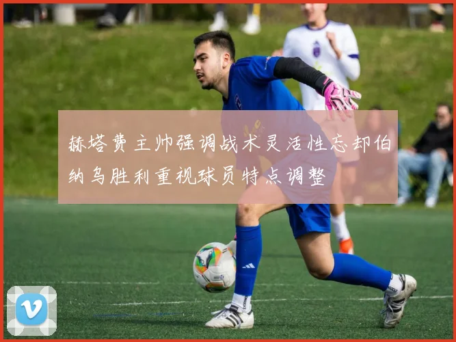 赫塔费主帅强调战术灵活性忘却伯纳乌胜利重视球员特点调整