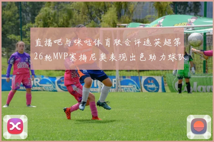 直播吧与咪咕体育联合评选英超第26轮MVP塞梅尼奥表现出色助力球队
