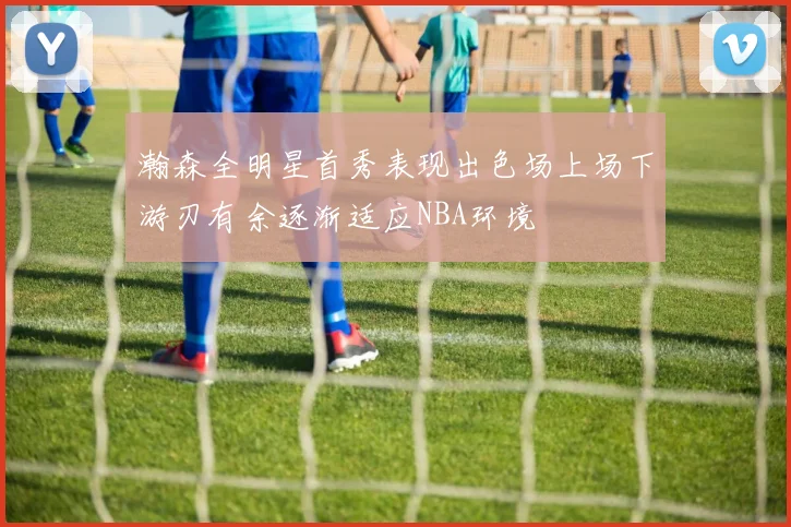 瀚森全明星首秀表现出色场上场下游刃有余逐渐适应NBA环境