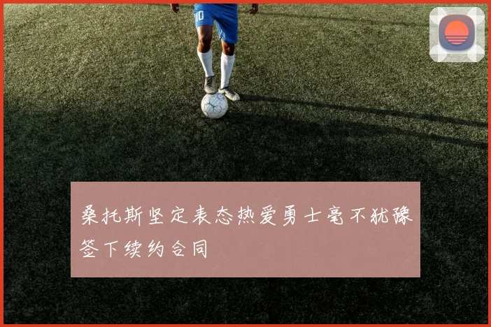 桑托斯坚定表态热爱勇士毫不犹豫签下续约合同