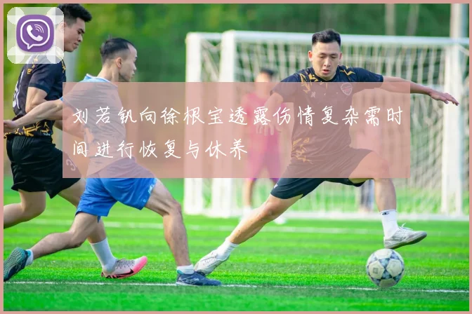 刘若钒向徐根宝透露伤情复杂需时间进行恢复与休养