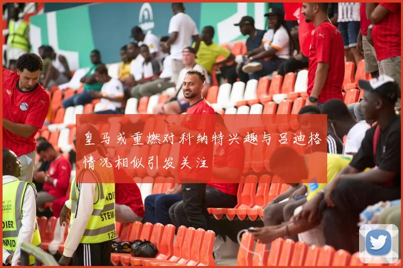 皇马或重燃对科纳特兴趣与吕迪格情况相似引发关注