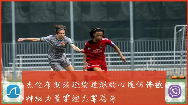 杰伦布朗谈连续进球的心境仿佛被神秘力量掌控无需思考