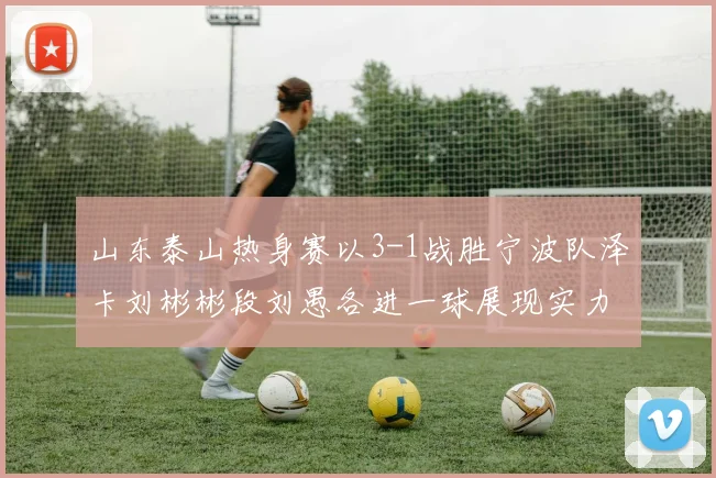 山东泰山热身赛以3-1战胜宁波队泽卡刘彬彬段刘愚各进一球展现实力