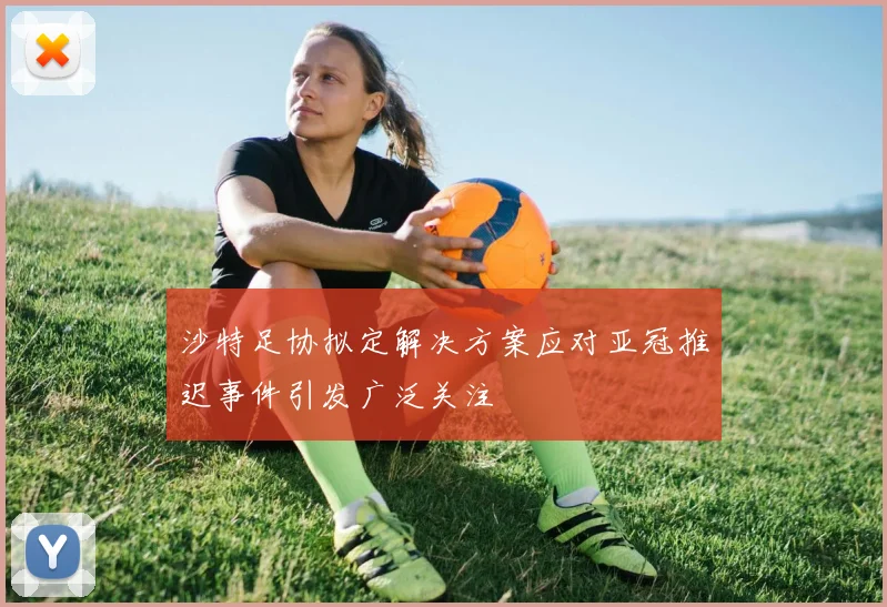 沙特足协拟定解决方案应对亚冠推迟事件引发广泛关注