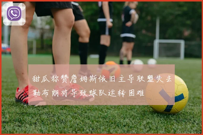 甜瓜称赞詹姆斯依旧主导联盟失去勒布朗将导致球队运转困难