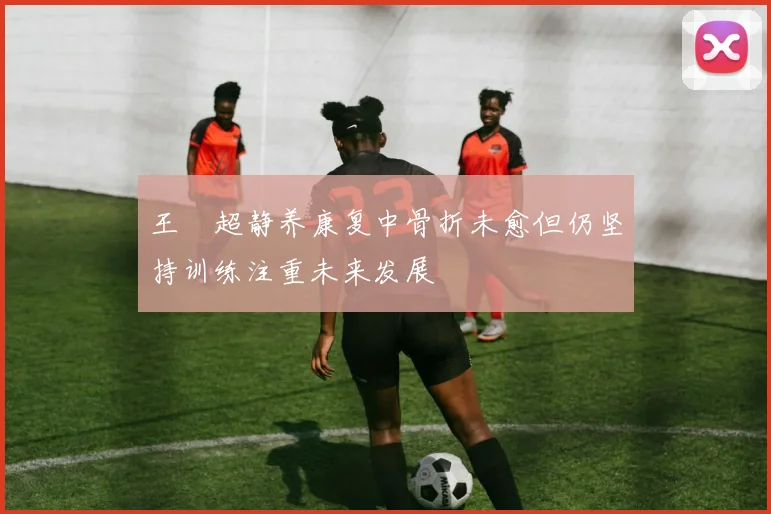 王燊超静养康复中骨折未愈但仍坚持训练注重未来发展