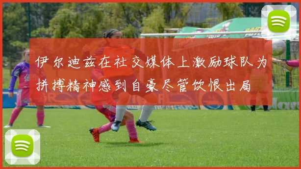 伊尔迪兹在社交媒体上激励球队为拼搏精神感到自豪尽管饮恨出局